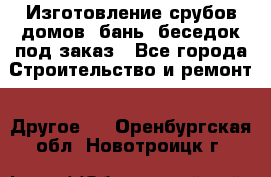 Изготовление срубов домов, бань, беседок под заказ - Все города Строительство и ремонт » Другое   . Оренбургская обл.,Новотроицк г.